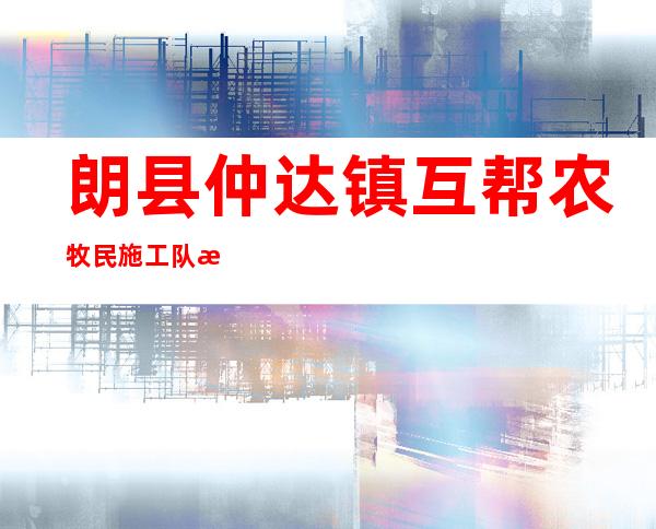 朗县仲达镇互帮农牧民施工队有限责任公司